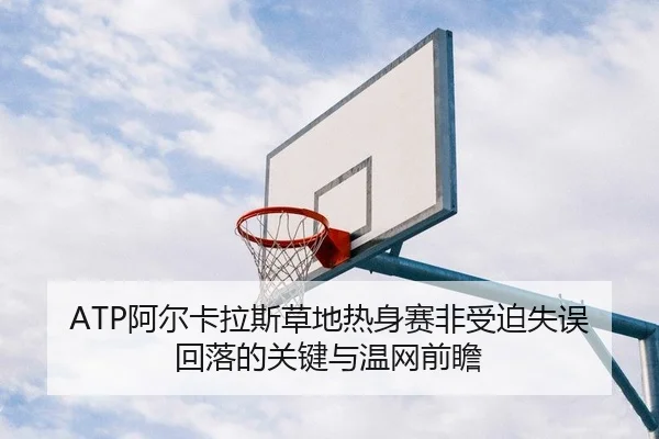 ATP阿尔卡拉斯草地热身赛非受迫失误回落的关键与温网前瞻