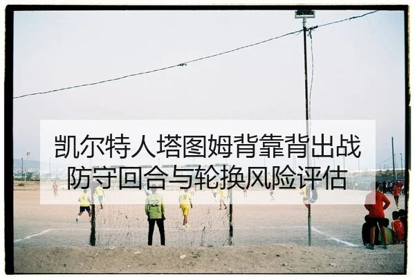 凯尔特人塔图姆背靠背出战 防守回合与轮换风险评估